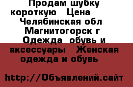 Продам шубку короткую › Цена ­ 800 - Челябинская обл., Магнитогорск г. Одежда, обувь и аксессуары » Женская одежда и обувь   